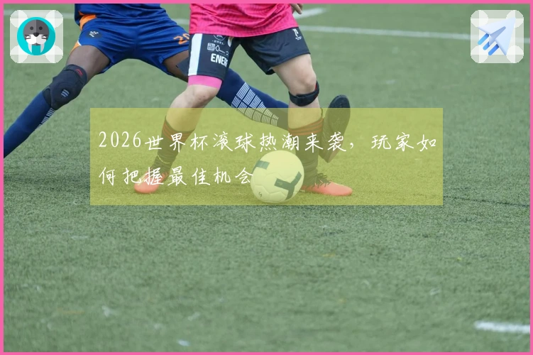 2026世界杯滚球热潮来袭，玩家如何把握最佳机会