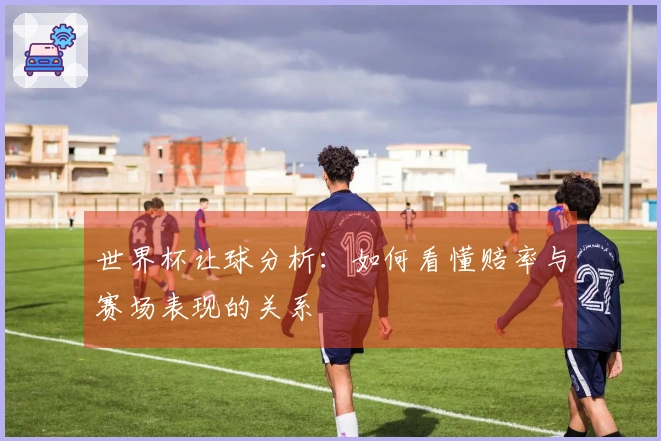 世界杯让球分析：如何看懂赔率与赛场表现的关系