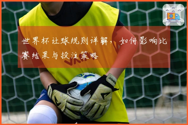 世界杯让球规则详解，如何影响比赛结果与投注策略